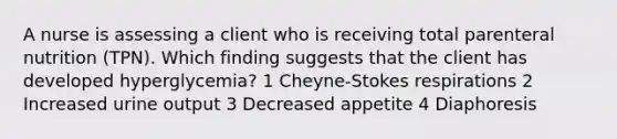 A nurse is assessing a client who is receiving total parenteral nutrition (TPN). Which finding suggests that the client has developed hyperglycemia? 1 Cheyne-Stokes respirations 2 Increased urine output 3 Decreased appetite 4 Diaphoresis