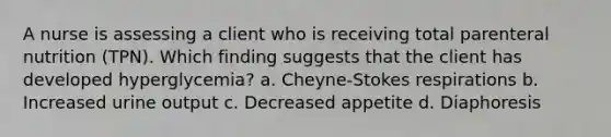 A nurse is assessing a client who is receiving total parenteral nutrition (TPN). Which finding suggests that the client has developed hyperglycemia? a. Cheyne-Stokes respirations b. Increased urine output c. Decreased appetite d. Diaphoresis