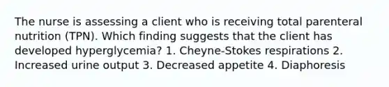 The nurse is assessing a client who is receiving total parenteral nutrition (TPN). Which finding suggests that the client has developed hyperglycemia? 1. Cheyne-Stokes respirations 2. Increased urine output 3. Decreased appetite 4. Diaphoresis