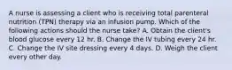 A nurse is assessing a client who is receiving total parenteral nutrition (TPN) therapy via an infusion pump. Which of the following actions should the nurse take? A. Obtain the client's blood glucose every 12 hr. B. Change the IV tubing every 24 hr. C. Change the IV site dressing every 4 days. D. Weigh the client every other day.