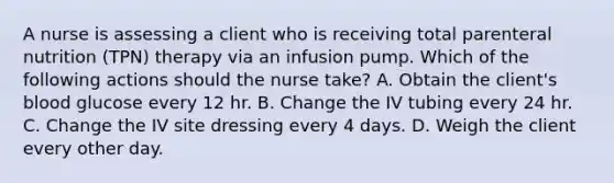 A nurse is assessing a client who is receiving total parenteral nutrition (TPN) therapy via an infusion pump. Which of the following actions should the nurse take? A. Obtain the client's blood glucose every 12 hr. B. Change the IV tubing every 24 hr. C. Change the IV site dressing every 4 days. D. Weigh the client every other day.