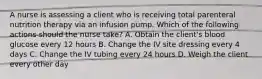 A nurse is assessing a client who is receiving total parenteral nutrition therapy via an infusion pump. Which of the following actions should the nurse take? A. Obtain the client's blood glucose every 12 hours B. Change the IV site dressing every 4 days C. Change the IV tubing every 24 hours D. Weigh the client every other day