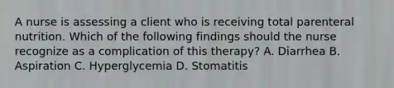 A nurse is assessing a client who is receiving total parenteral nutrition. Which of the following findings should the nurse recognize as a complication of this therapy? A. Diarrhea B. Aspiration C. Hyperglycemia D. Stomatitis