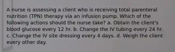 A nurse is assessing a client who is receiving total parenteral nutrition (TPN) therapy via an infusion pump. Which of the following actions should the nurse take? a. Obtain the client's blood glucose every 12 hr. b. Change the IV tubing every 24 hr. c. Change the IV site dressing every 4 days. d. Weigh the client every other day.