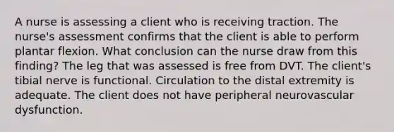 A nurse is assessing a client who is receiving traction. The nurse's assessment confirms that the client is able to perform plantar flexion. What conclusion can the nurse draw from this finding? The leg that was assessed is free from DVT. The client's tibial nerve is functional. Circulation to the distal extremity is adequate. The client does not have peripheral neurovascular dysfunction.