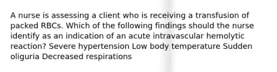 A nurse is assessing a client who is receiving a transfusion of packed RBCs. Which of the following findings should the nurse identify as an indication of an acute intravascular hemolytic reaction? Severe hypertension Low body temperature Sudden oliguria Decreased respirations