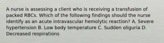 A nurse is assessing a client who is receiving a transfusion of packed RBCs. Which of the following findings should the nurse identify as an acute intravascular hemolytic reaction? A. Severe hypertension B. Low body temperature C. Sudden oliguria D. Decreased respirations