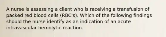 A nurse is assessing a client who is receiving a transfusion of packed red blood cells (RBC's). Which of the following findings should the nurse identify as an indication of an acute intravascular hemolytic reaction.