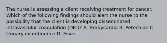 The nurse is assessing a client receiving treatment for cancer. Which of the following findings should alert the nurse to the possibility that the client is developing disseminated intravascular coagulation (DIC)? A. Bradycardia B. Petechiae C. Urinary incontinence D. Fever