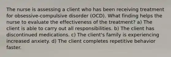 The nurse is assessing a client who has been receiving treatment for obsessive-compulsive disorder (OCD). What finding helps the nurse to evaluate the effectiveness of the treatment? a) The client is able to carry out all responsibilities. b) The client has discontinued medications. c) The client's family is experiencing increased anxiety. d) The client completes repetitive behavior faster.