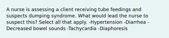 A nurse is assessing a client receiving tube feedings and suspects dumping syndrome. What would lead the nurse to suspect this? Select all that apply. -Hypertension -Diarrhea -Decreased bowel sounds -Tachycardia -Diaphoresis