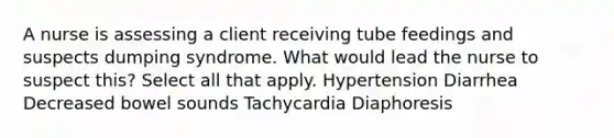 A nurse is assessing a client receiving tube feedings and suspects dumping syndrome. What would lead the nurse to suspect this? Select all that apply. Hypertension Diarrhea Decreased bowel sounds Tachycardia Diaphoresis