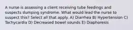 A nurse is assessing a client receiving tube feedings and suspects dumping syndrome. What would lead the nurse to suspect this? Select all that apply. A) Diarrhea B) Hypertension C) Tachycardia D) Decreased bowel sounds E) Diaphoresis