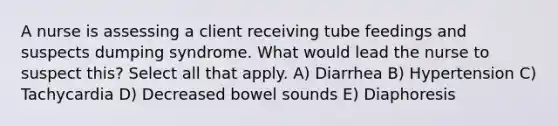 A nurse is assessing a client receiving tube feedings and suspects dumping syndrome. What would lead the nurse to suspect this? Select all that apply. A) Diarrhea B) Hypertension C) Tachycardia D) Decreased bowel sounds E) Diaphoresis