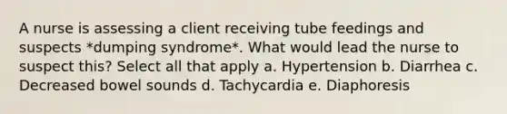 A nurse is assessing a client receiving tube feedings and suspects *dumping syndrome*. What would lead the nurse to suspect this? Select all that apply a. Hypertension b. Diarrhea c. Decreased bowel sounds d. Tachycardia e. Diaphoresis