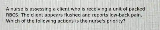 A nurse is assessing a client who is receiving a unit of packed RBCS. The client appears flushed and reports low-back pain. Which of the following actions is the nurse's priority?