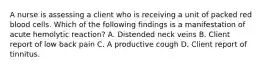 A nurse is assessing a client who is receiving a unit of packed red blood cells. Which of the following findings is a manifestation of acute hemolytic reaction? A. Distended neck veins B. Client report of low back pain C. A productive cough D. Client report of tinnitus.