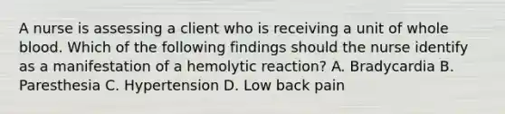 A nurse is assessing a client who is receiving a unit of whole blood. Which of the following findings should the nurse identify as a manifestation of a hemolytic reaction? A. Bradycardia B. Paresthesia C. Hypertension D. Low back pain