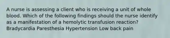 A nurse is assessing a client who is receiving a unit of whole blood. Which of the following findings should the nurse identify as a manifestation of a hemolytic transfusion reaction? Bradycardia Paresthesia Hypertension Low back pain