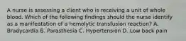 A nurse is assessing a client who is receiving a unit of whole blood. Which of the following findings should the nurse identify as a manifeatation of a hemolytic transfusion reaction? A. Bradycardia B. Parasthesia C. Hypertension D. Low back pain