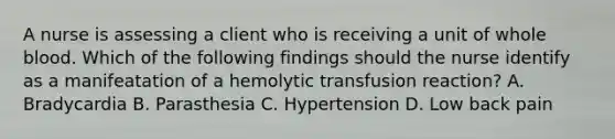 A nurse is assessing a client who is receiving a unit of whole blood. Which of the following findings should the nurse identify as a manifeatation of a hemolytic transfusion reaction? A. Bradycardia B. Parasthesia C. Hypertension D. Low back pain