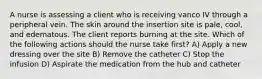 A nurse is assessing a client who is receiving vanco IV through a peripheral vein. The skin around the insertion site is pale, cool, and edematous. The client reports burning at the site. Which of the following actions should the nurse take first? A) Apply a new dressing over the site B) Remove the catheter C) Stop the infusion D) Aspirate the medication from the hub and catheter