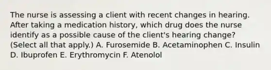 The nurse is assessing a client with recent changes in hearing. After taking a medication history, which drug does the nurse identify as a possible cause of the client's hearing change? (Select all that apply.) A. Furosemide B. Acetaminophen C. Insulin D. Ibuprofen E. Erythromycin F. Atenolol