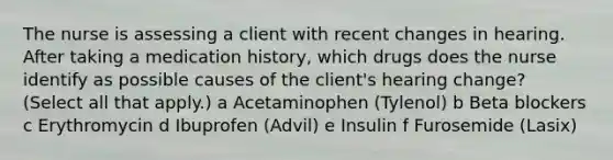 The nurse is assessing a client with recent changes in hearing. After taking a medication history, which drugs does the nurse identify as possible causes of the client's hearing change? (Select all that apply.) a Acetaminophen (Tylenol) b Beta blockers c Erythromycin d Ibuprofen (Advil) e Insulin f Furosemide (Lasix)