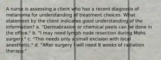 A nurse is assessing a client who has a recent diagnosis of melanoma for understanding of treatment choices. What statement by the client indicates good understanding of the information? a. "Dermabrasion or chemical peels can be done in the office." b. "I may need lymph node resection during Mohs surgery." c. "This needs only a small excision with local anesthetic." d. "After surgery I will need 8 weeks of radiation therapy."