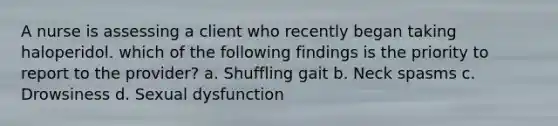 A nurse is assessing a client who recently began taking haloperidol. which of the following findings is the priority to report to the provider? a. Shuffling gait b. Neck spasms c. Drowsiness d. Sexual dysfunction