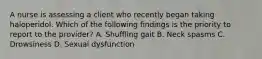 A nurse is assessing a client who recently began taking haloperidol. Which of the following findings is the priority to report to the provider? A. Shuffling gait B. Neck spasms C. Drowsiness D. Sexual dysfunction