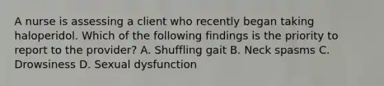 A nurse is assessing a client who recently began taking haloperidol. Which of the following findings is the priority to report to the provider? A. Shuffling gait B. Neck spasms C. Drowsiness D. Sexual dysfunction