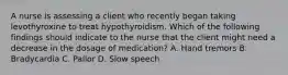 A nurse is assessing a client who recently began taking levothyroxine to treat hypothyroidism. Which of the following findings should indicate to the nurse that the client might need a decrease in the dosage of medication? A. Hand tremors B. Bradycardia C. Pallor D. Slow speech