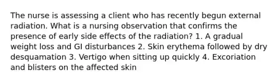 The nurse is assessing a client who has recently begun external radiation. What is a nursing observation that confirms the presence of early side effects of the radiation? 1. A gradual weight loss and GI disturbances 2. Skin erythema followed by dry desquamation 3. Vertigo when sitting up quickly 4. Excoriation and blisters on the affected skin