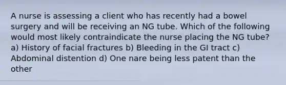 A nurse is assessing a client who has recently had a bowel surgery and will be receiving an NG tube. Which of the following would most likely contraindicate the nurse placing the NG tube? a) History of facial fractures b) Bleeding in the GI tract c) Abdominal distention d) One nare being less patent than the other