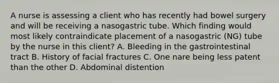 A nurse is assessing a client who has recently had bowel surgery and will be receiving a nasogastric tube. Which finding would most likely contraindicate placement of a nasogastric (NG) tube by the nurse in this client? A. Bleeding in the gastrointestinal tract B. History of facial fractures C. One nare being less patent than the other D. Abdominal distention