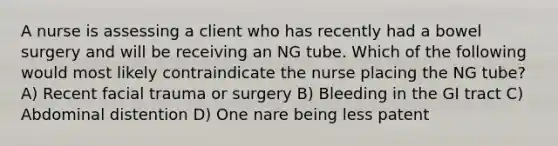 A nurse is assessing a client who has recently had a bowel surgery and will be receiving an NG tube. Which of the following would most likely contraindicate the nurse placing the NG tube? A) Recent facial trauma or surgery B) Bleeding in the GI tract C) Abdominal distention D) One nare being less patent