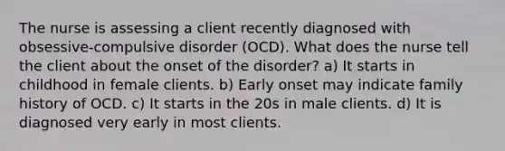 The nurse is assessing a client recently diagnosed with obsessive-compulsive disorder (OCD). What does the nurse tell the client about the onset of the disorder? a) It starts in childhood in female clients. b) Early onset may indicate family history of OCD. c) It starts in the 20s in male clients. d) It is diagnosed very early in most clients.