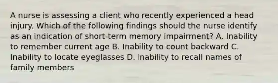 A nurse is assessing a client who recently experienced a head injury. Which of the following findings should the nurse identify as an indication of short-term memory impairment? A. Inability to remember current age B. Inability to count backward C. Inability to locate eyeglasses D. Inability to recall names of family members