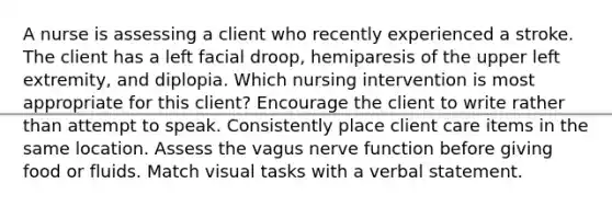 A nurse is assessing a client who recently experienced a stroke. The client has a left facial droop, hemiparesis of the upper left extremity, and diplopia. Which nursing intervention is most appropriate for this client? Encourage the client to write rather than attempt to speak. Consistently place client care items in the same location. Assess the vagus nerve function before giving food or fluids. Match visual tasks with a verbal statement.