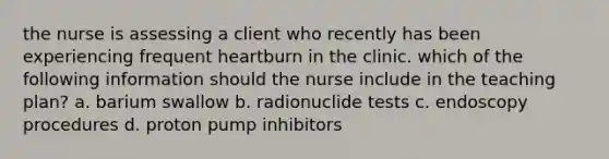 the nurse is assessing a client who recently has been experiencing frequent heartburn in the clinic. which of the following information should the nurse include in the teaching plan? a. barium swallow b. radionuclide tests c. endoscopy procedures d. proton pump inhibitors