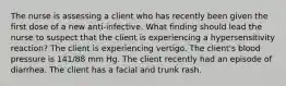 The nurse is assessing a client who has recently been given the first dose of a new anti-infective. What finding should lead the nurse to suspect that the client is experiencing a hypersensitivity reaction? The client is experiencing vertigo. The client's blood pressure is 141/88 mm Hg. The client recently had an episode of diarrhea. The client has a facial and trunk rash.