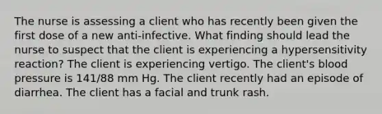 The nurse is assessing a client who has recently been given the first dose of a new anti-infective. What finding should lead the nurse to suspect that the client is experiencing a hypersensitivity reaction? The client is experiencing vertigo. The client's blood pressure is 141/88 mm Hg. The client recently had an episode of diarrhea. The client has a facial and trunk rash.