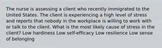 The nurse is assessing a client who recently immigrated to the United States. The client is experiencing a high level of stress and reports that nobody in the workplace is willing to work with or talk to the client. What is the most likely cause of stress in the client? Low hardiness Low self-efficacy Low resilience Low sense of belonging