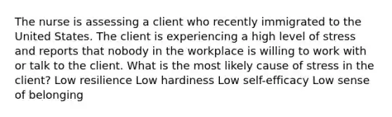 The nurse is assessing a client who recently immigrated to the United States. The client is experiencing a high level of stress and reports that nobody in the workplace is willing to work with or talk to the client. What is the most likely cause of stress in the client? Low resilience Low hardiness Low self-efficacy Low sense of belonging