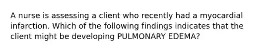 A nurse is assessing a client who recently had a myocardial infarction. Which of the following findings indicates that the client might be developing PULMONARY EDEMA?