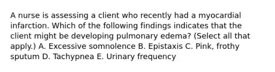 A nurse is assessing a client who recently had a myocardial infarction. Which of the following findings indicates that the client might be developing pulmonary edema? (Select all that apply.) A. Excessive somnolence B. Epistaxis C. Pink, frothy sputum D. Tachypnea E. Urinary frequency