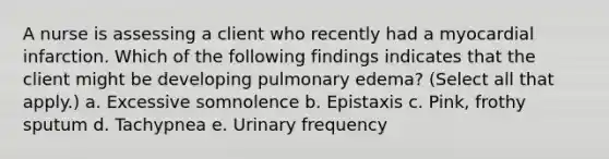 A nurse is assessing a client who recently had a myocardial infarction. Which of the following findings indicates that the client might be developing pulmonary edema? (Select all that apply.) a. Excessive somnolence b. Epistaxis c. Pink, frothy sputum d. Tachypnea e. Urinary frequency