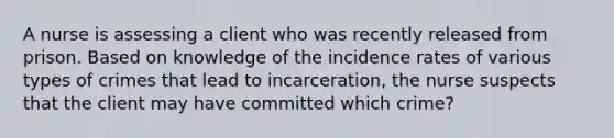 A nurse is assessing a client who was recently released from prison. Based on knowledge of the incidence rates of various types of crimes that lead to incarceration, the nurse suspects that the client may have committed which crime?