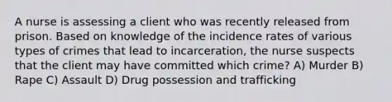 A nurse is assessing a client who was recently released from prison. Based on knowledge of the incidence rates of various <a href='https://www.questionai.com/knowledge/kPDarzAM3J-types-of-crime' class='anchor-knowledge'>types of crime</a>s that lead to incarceration, the nurse suspects that the client may have committed which crime? A) Murder B) Rape C) Assault D) Drug possession and trafficking